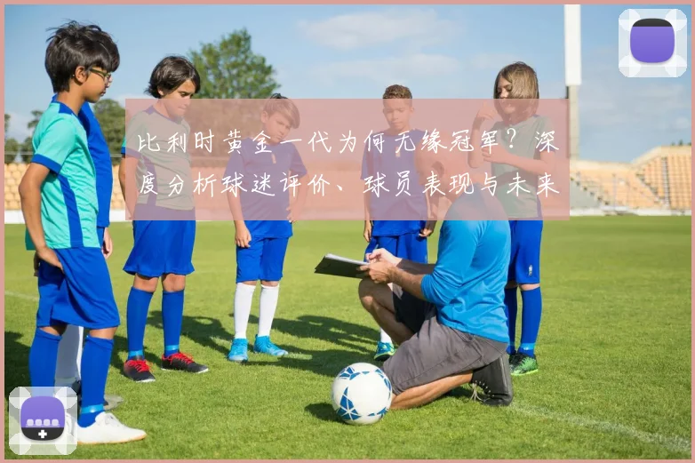 比利时黄金一代为何无缘冠军?深度分析球迷评价、球员表现与未来前景