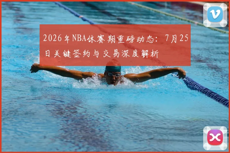 2026年NBA休赛期重磅动态:7月25日关键签约与交易深度解析