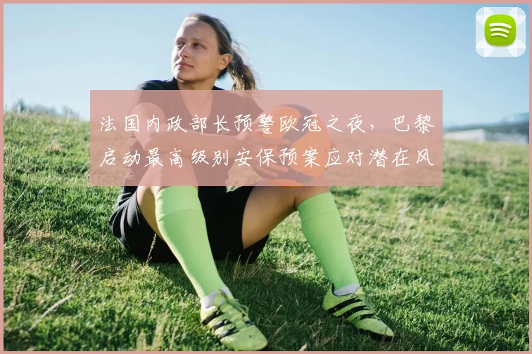 法国内政部长预警欧冠之夜，巴黎启动最高级别安保预案应对潜在风险