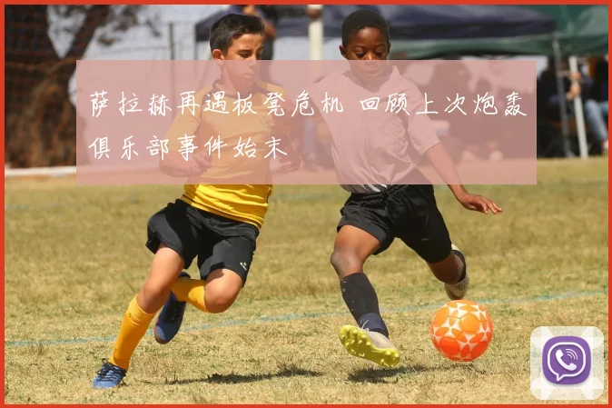 萨拉赫再遇板凳危机 回顾上次炮轰俱乐部事件始末