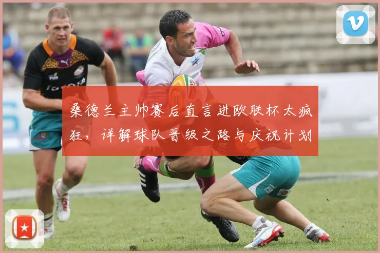 桑德兰主帅赛后直言进欧联杯太疯狂,详解球队晋级之路与庆祝计划