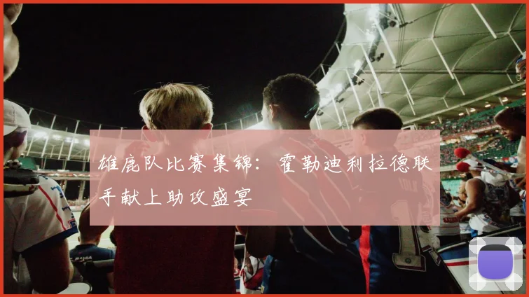 雄鹿队比赛集锦:霍勒迪利拉德联手献上助攻盛宴