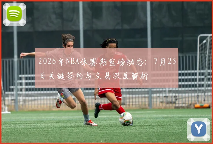 2026年NBA休赛期重磅动态：7月25日关键签约与交易深度解析
