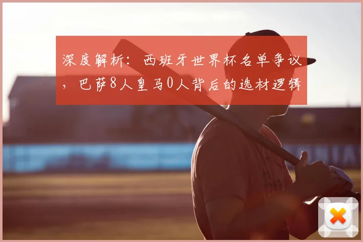 深度解析：西班牙世界杯名单争议，巴萨8人皇马0人背后的选材逻辑与战术考量