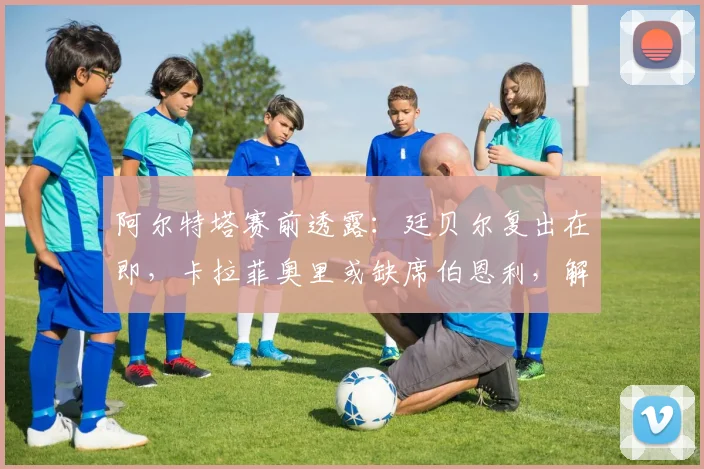 阿尔特塔赛前透露:廷贝尔复出在即,卡拉菲奥里或缺席伯恩利,解析枪手防线变动