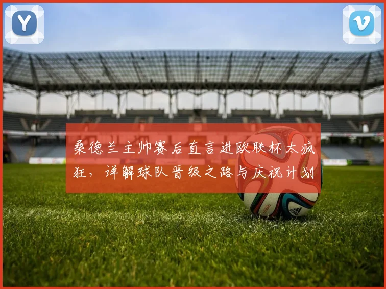 桑德兰主帅赛后直言进欧联杯太疯狂,详解球队晋级之路与庆祝计划
