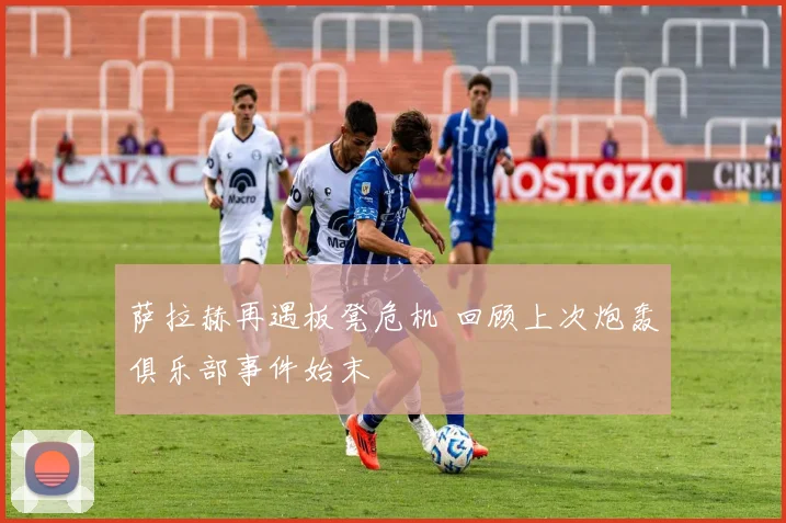 萨拉赫再遇板凳危机 回顾上次炮轰俱乐部事件始末