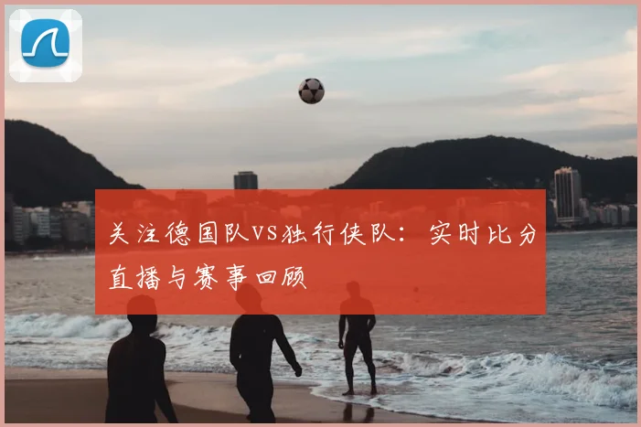 关注德国队vs独行侠队:实时比分直播与赛事回顾