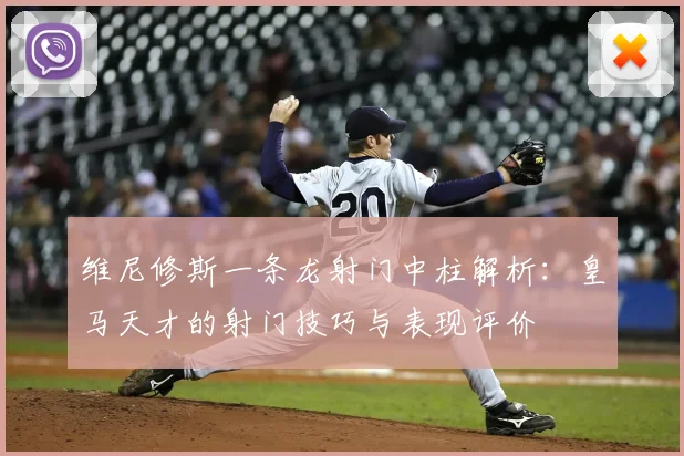 维尼修斯一条龙射门中柱解析:皇马天才的射门技巧与表现评价