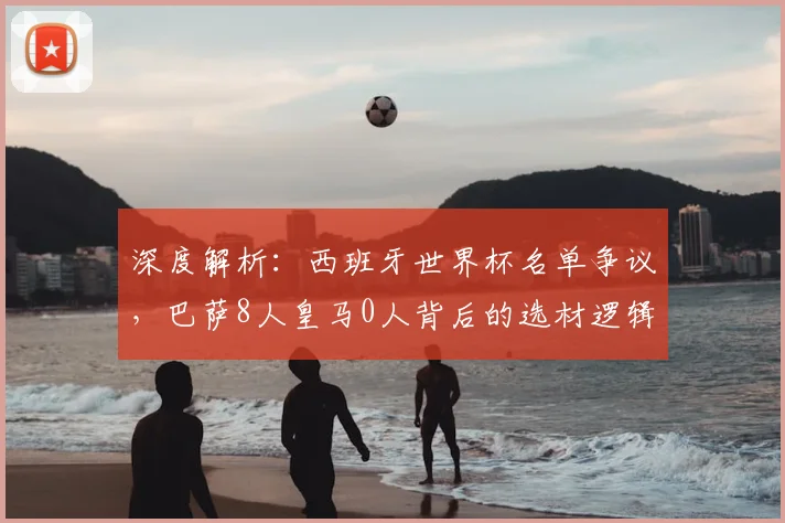 深度解析:西班牙世界杯名单争议,巴萨8人皇马0人背后的选材逻辑与战术考量