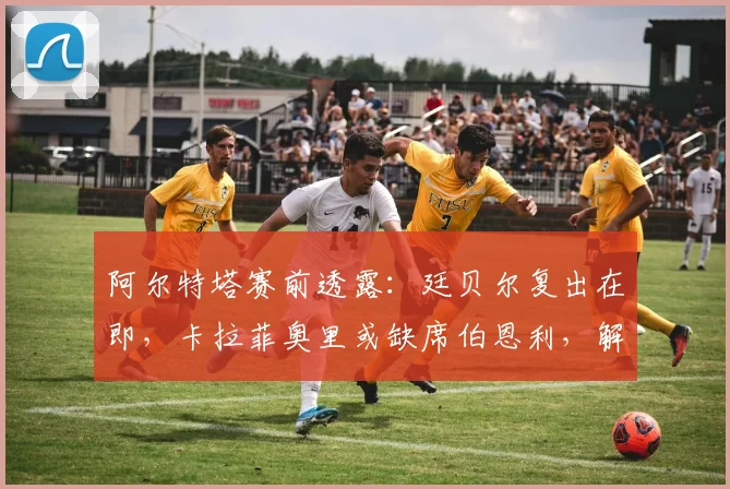 阿尔特塔赛前透露:廷贝尔复出在即,卡拉菲奥里或缺席伯恩利,解析枪手防线变动
